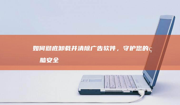 如何彻底卸载并清除广告软件，守护您的电脑安全